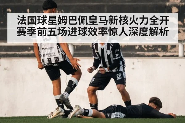 法国球星姆巴佩皇马新核火力全开赛季前五场进球效率惊人深度解析